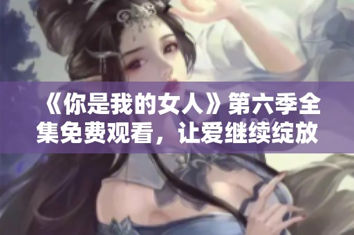 《你是我的女人》第六季全集免费观看，让爱继续绽放精彩