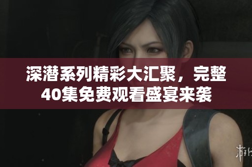 深潜系列精彩大汇聚，完整40集免费观看盛宴来袭