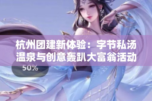 杭州团建新体验：字节私汤温泉与创意轰趴大富翁活动全攻略