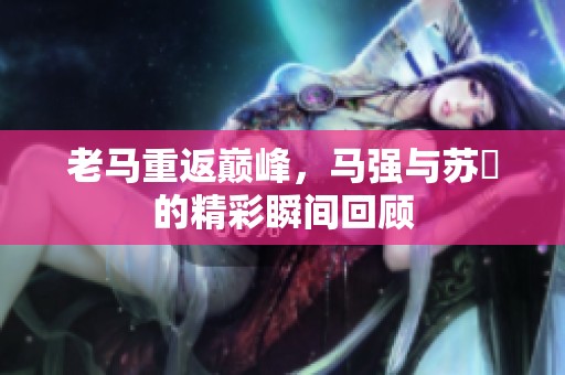 老马重返巅峰，马强与苏玥的精彩瞬间回顾