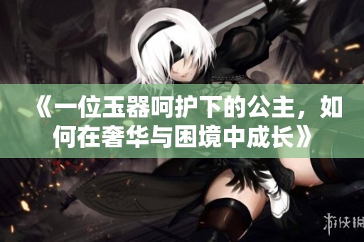 《一位玉器呵护下的公主，如何在奢华与困境中成长》