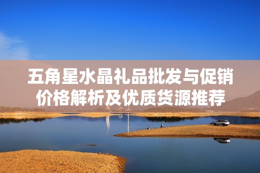 五角星水晶礼品批发与促销价格解析及优质货源推荐