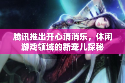 腾讯推出开心消消乐，休闲游戏领域的新宠儿探秘