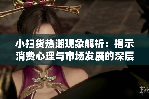 小扫货热潮现象解析：揭示消费心理与市场发展的深层动因