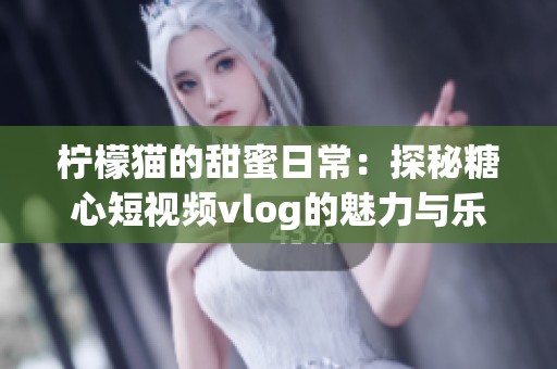 柠檬猫的甜蜜日常：探秘糖心短视频vlog的魅力与乐趣
