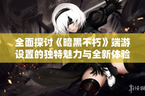 全面探讨《暗黑不朽》端游设置的独特魅力与全新体验