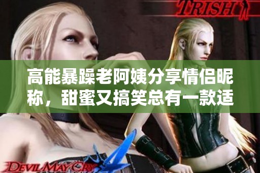 高能暴躁老阿姨分享情侣昵称，甜蜜又搞笑总有一款适合你们