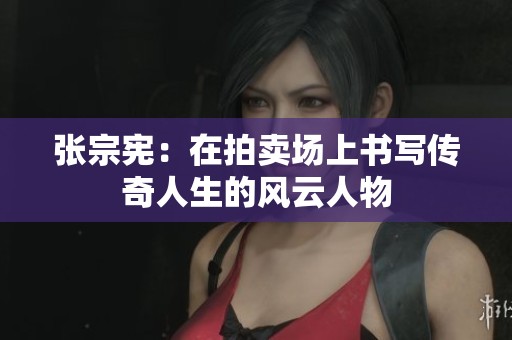 张宗宪：在拍卖场上书写传奇人生的风云人物