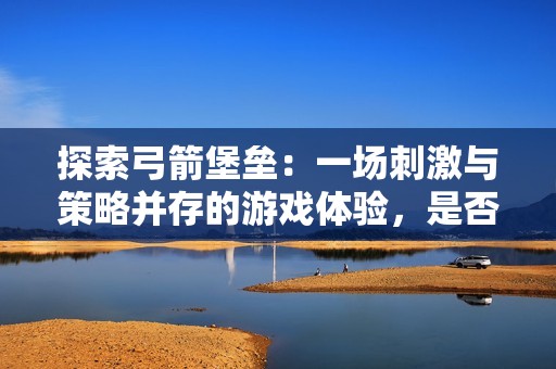 探索弓箭堡垒：一场刺激与策略并存的游戏体验，是否值得尝试