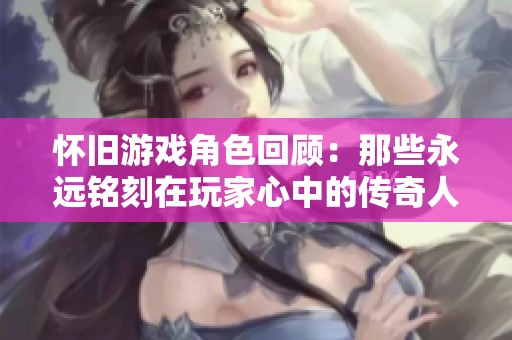 怀旧游戏角色回顾：那些永远铭刻在玩家心中的传奇人物