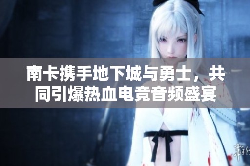 南卡携手地下城与勇士，共同引爆热血电竞音频盛宴