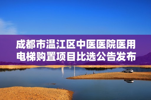 成都市温江区中医医院医用电梯购置项目比选公告发布