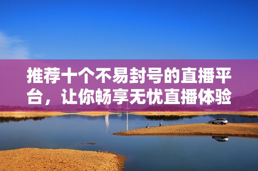 推荐十个不易封号的直播平台，让你畅享无忧直播体验
