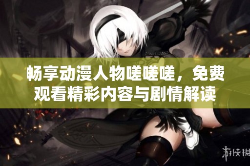 畅享动漫人物嗟嗟嗟，免费观看精彩内容与剧情解读