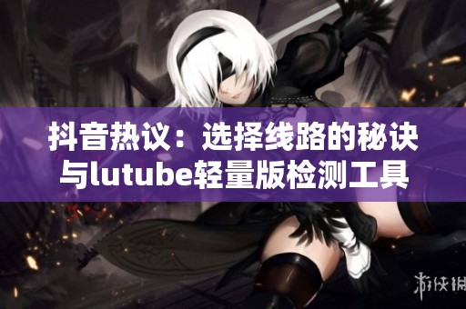 抖音热议：选择线路的秘诀与lutube轻量版检测工具介绍