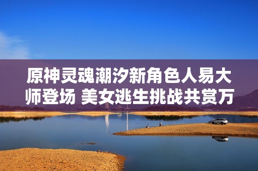 原神灵魂潮汐新角色人易大师登场 美女逃生挑战共赏万千回忆