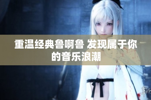 重温经典鲁啊鲁 发现属于你的音乐浪潮