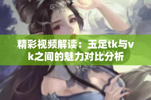 精彩视频解读：玉足tk与vk之间的魅力对比分析