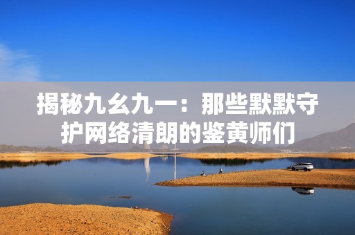 揭秘九幺九一：那些默默守护网络清朗的鉴黄师们