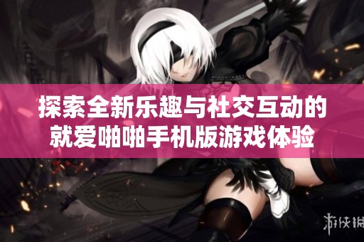 探索全新乐趣与社交互动的就爱啪啪手机版游戏体验