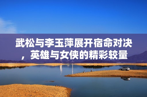 武松与李玉萍展开宿命对决，英雄与女侠的精彩较量