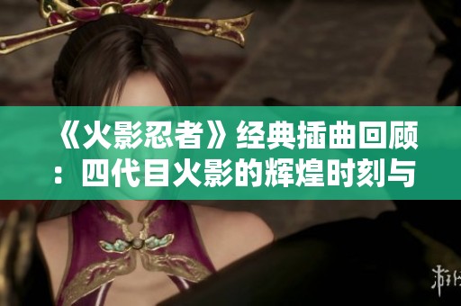 《火影忍者》经典插曲回顾：四代目火影的辉煌时刻与音乐之旅