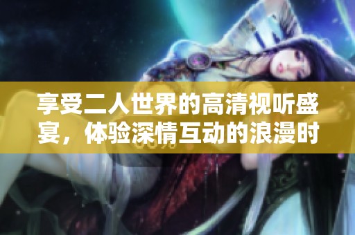 享受二人世界的高清视听盛宴，体验深情互动的浪漫时刻