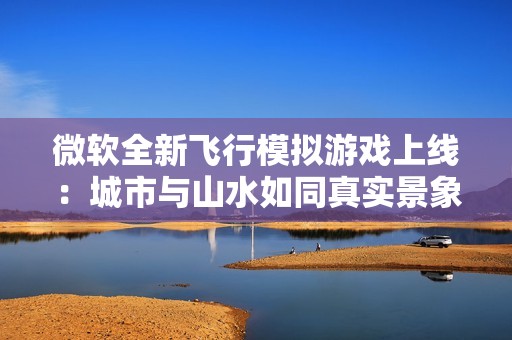微软全新飞行模拟游戏上线：城市与山水如同真实景象