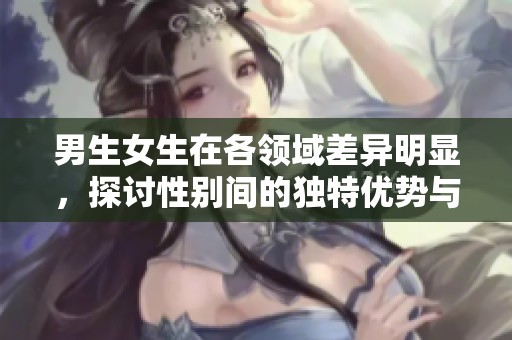 男生女生在各领域差异明显，探讨性别间的独特优势与劣势