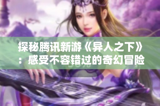 探秘腾讯新游《异人之下》：感受不容错过的奇幻冒险之旅