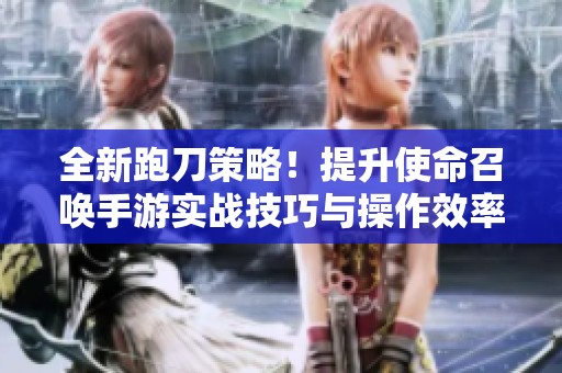 全新跑刀策略！提升使命召唤手游实战技巧与操作效率