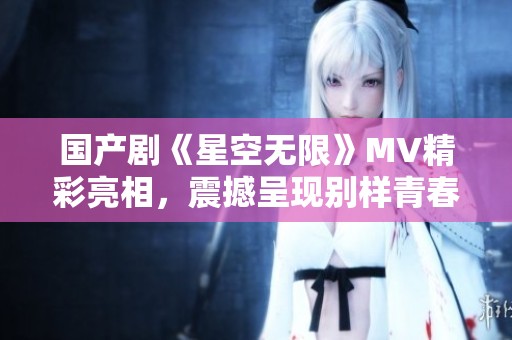 国产剧《星空无限》MV精彩亮相，震撼呈现别样青春故事