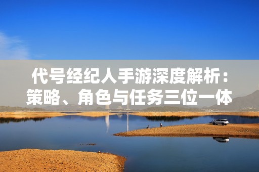 代号经纪人手游深度解析：策略、角色与任务三位一体的魅力所在