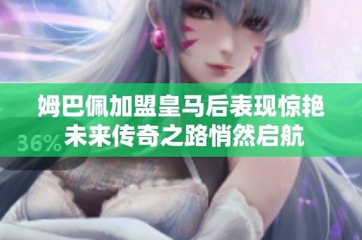 姆巴佩加盟皇马后表现惊艳 未来传奇之路悄然启航