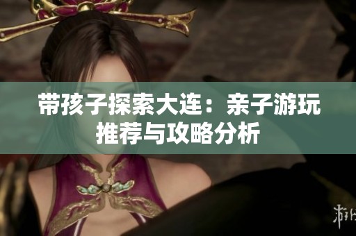 带孩子探索大连：亲子游玩推荐与攻略分析