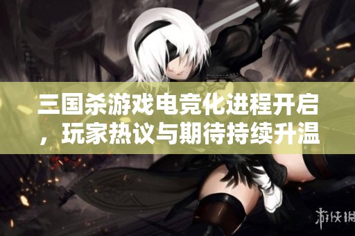 三国杀游戏电竞化进程开启，玩家热议与期待持续升温
