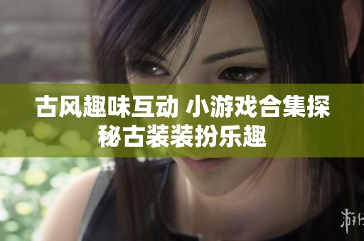 古风趣味互动 小游戏合集探秘古装装扮乐趣