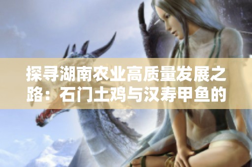 探寻湖南农业高质量发展之路：石门土鸡与汉寿甲鱼的产业链故事