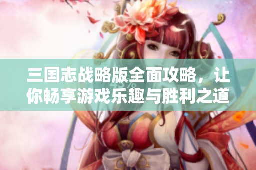 三国志战略版全面攻略，让你畅享游戏乐趣与胜利之道