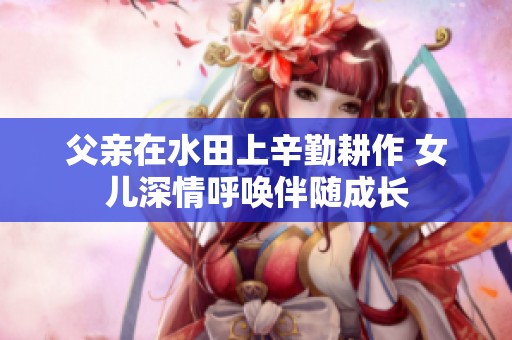 父亲在水田上辛勤耕作 女儿深情呼唤伴随成长