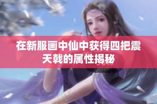 在新服画中仙中获得四把震天戟的属性揭秘