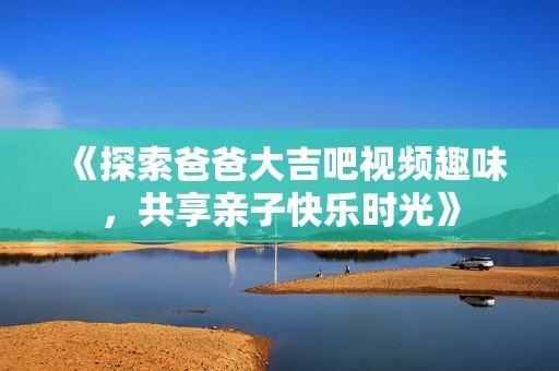 《探索爸爸大吉吧视频趣味，共享亲子快乐时光》