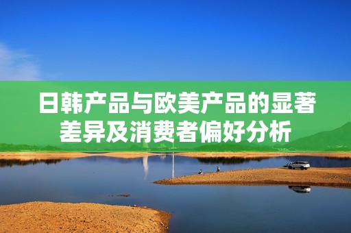 日韩产品与欧美产品的显著差异及消费者偏好分析