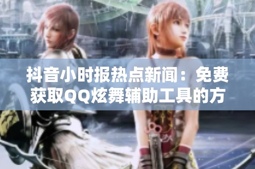 抖音小时报热点新闻：免费获取QQ炫舞辅助工具的方法分享