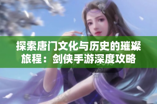 探索唐门文化与历史的璀璨旅程：剑侠手游深度攻略