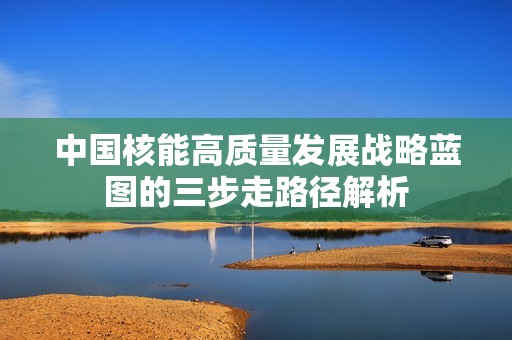 中国核能高质量发展战略蓝图的三步走路径解析