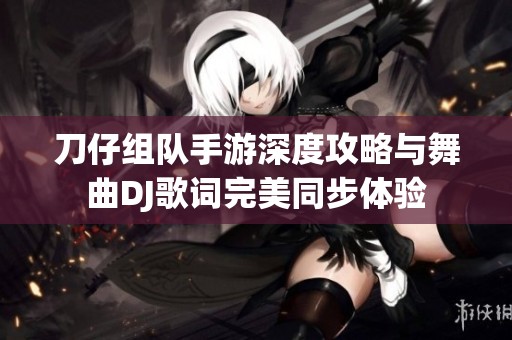 刀仔组队手游深度攻略与舞曲DJ歌词完美同步体验