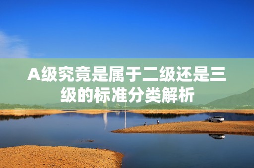 A级究竟是属于二级还是三级的标准分类解析