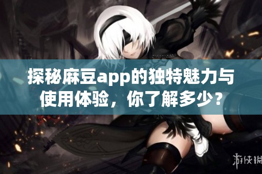 探秘麻豆app的独特魅力与使用体验，你了解多少？