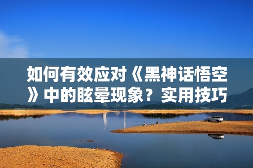 如何有效应对《黑神话悟空》中的眩晕现象？实用技巧分享
